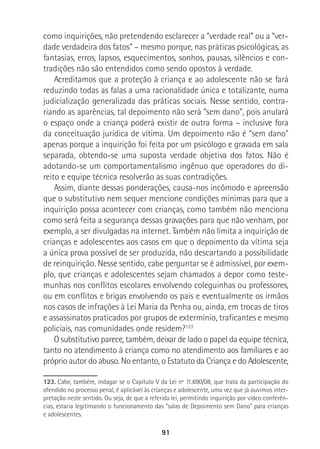 91
como inquirições, não pretendendo esclarecer a “verdade real” ou a “ver-
dade verdadeira dos fatos” – mesmo porque, nas práticas psicológicas, as
fantasias, erros, lapsos, esquecimentos, sonhos, pausas, silêncios e con-
tradições não são entendidos como sendo opostos à verdade.
Acreditamos que a proteção à criança e ao adolescente não se fará
reduzindo todas as falas a uma racionalidade única e totalizante, numa
judicialização generalizada das práticas sociais. Nesse sentido, contra-
riando as aparências, tal depoimento não será “sem dano”, pois anulará
o espaço onde a criança poderá existir de outra forma – inclusive fora
da conceituação jurídica de vítima. Um depoimento não é “sem dano”
apenas porque a inquirição foi feita por um psicólogo e gravada em sala
separada, obtendo-se uma suposta verdade objetiva dos fatos. Não é
adotando-se um comportamentalismo ingênuo que operadores do di-
reito e equipe técnica resolverão as suas contradições.
Assim, diante dessas ponderações, causa-nos incômodo e apreensão
que o substitutivo nem sequer mencione condições mínimas para que a
inquirição possa acontecer com crianças, como também não menciona
como será feita a segurança dessas gravações para que não venham, por
exemplo, a ser divulgadas na internet. Também não limita a inquirição de
crianças e adolescentes aos casos em que o depoimento da vítima seja
a única prova possível de ser produzida, não descartando a possibilidade
de reinquirição. Nesse sentido, cabe perguntar se é admissível, por exem-
plo, que crianças e adolescentes sejam chamados a depor como teste-
munhas nos conflitos escolares envolvendo coleguinhas ou professores,
ou em conflitos e brigas envolvendo os pais e eventualmente os irmãos
nos casos de infrações à Lei Maria da Penha ou, ainda, em trocas de tiros
e assassinatos praticados por grupos de extermínio, traficantes e mesmo
policiais, nas comunidades onde residem?123
O substitutivo parece, também, deixar de lado o papel da equipe técnica,
tanto no atendimento à criança como no atendimento aos familiares e ao
próprio autor do abuso. No entanto, o Estatuto da Criança e do Adolescente,
123. Cabe, também, indagar se o Capítulo V da Lei nº 11.690/08, que trata da participação do
ofendido no processo penal, é aplicável às crianças e adolescente, uma vez que já ouvimos inter-
pretação neste sentido. Ou seja, de que a referida lei, permitindo inquirição por vídeo conferên-
cias, estaria legitimando o funcionamento das “salas de Depoimento sem Dano” para crianças
e adolescentes.
 