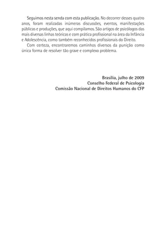 Seguimos nesta senda com esta publicação. No decorrer desses quatro
anos, foram realizadas inúmeras discussões, eventos, manifestações
públicas e produções, que aqui compilamos. São artigos de psicólogos das
mais diversas linhas teóricas e com prática profissional na área da Infância
e Adolescência, como também reconhecidos profissionais do Direito.
Com certeza, encontraremos caminhos diversos da punição como
única forma de resolver tão grave e complexo problema.
Brasília, julho de 2009
Conselho Federal de Psicologia
Comissão Nacional de Direitos Humanos do CFP
 