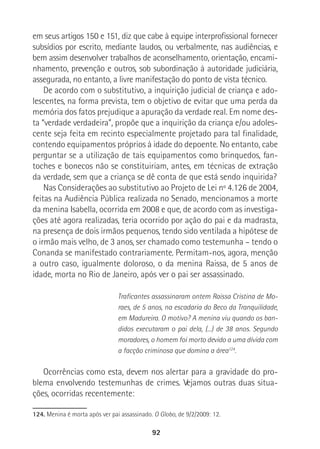 92
em seus artigos 150 e 151, diz que cabe à equipe interprofissional fornecer
subsídios por escrito, mediante laudos, ou verbalmente, nas audiências, e
bem assim desenvolver trabalhos de aconselhamento, orientação, encami-
nhamento, prevenção e outros, sob subordinação à autoridade judiciária,
assegurada, no entanto, a livre manifestação do ponto de vista técnico.
De acordo com o substitutivo, a inquirição judicial de criança e ado-
lescentes, na forma prevista, tem o objetivo de evitar que uma perda da
memória dos fatos prejudique a apuração da verdade real. Em nome des-
ta “verdade verdadeira”, propõe que a inquirição da criança e/ou adoles-
cente seja feita em recinto especialmente projetado para tal finalidade,
contendo equipamentos próprios à idade do depoente. No entanto, cabe
perguntar se a utilização de tais equipamentos como brinquedos, fan-
toches e bonecos não se constituiriam, antes, em técnicas de extração
da verdade, sem que a criança se dê conta de que está sendo inquirida?
Nas Considerações ao substitutivo ao Projeto de Lei nº 4.126 de 2004,
feitas na Audiência Pública realizada no Senado, mencionamos a morte
da menina Isabella, ocorrida em 2008 e que, de acordo com as investiga-
ções até agora realizadas, teria ocorrido por ação do pai e da madrasta,
na presença de dois irmãos pequenos, tendo sido ventilada a hipótese de
o irmão mais velho, de 3 anos, ser chamado como testemunha – tendo o
Conanda se manifestado contrariamente. Permitam-nos, agora, menção
a outro caso, igualmente doloroso, o da menina Raissa, de 5 anos de
idade, morta no Rio de Janeiro, após ver o pai ser assassinado.
Traficantes assassinaram ontem Raissa Cristina de Mo-
raes, de 5 anos, na escadaria do Beco da Tranquilidade,
em Madureira. O motivo? A menina viu quando os ban-
didos executaram o pai dela, (...) de 38 anos. Segundo
moradores, o homem foi morto devido a uma dívida com
a facção criminosa que domina a área124
.
Ocorrências como esta, devem nos alertar para a gravidade do pro-
blema envolvendo testemunhas de crimes. Vejamos outras duas situa-
ções, ocorridas recentemente:
124. Menina é morta após ver pai assassinado. O Globo, de 9/2/2009: 12.
 
