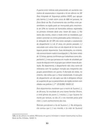 93
A guerra entre milícias está provocando um aumento nos
índices de assassinatos e impondo a lei do silêncio na 39ª
Área Integrada de Segurança pública (AISP), que agrupa
oito bairros (...) onde vivem cerca de 800 mil pessoas, na
Zona Oeste do Rio. O acirramento dos conflitos entre pa-
ramilitares na região pode ser mensurado pelo crescimen-
to de 22% no número de homicídios dolosos registrados
no primeiro trimestre deste ano: foram 83 casos. (...) No
rastro das mortes, cresce o medo entre os moradores, que
evitam comentar os crimes praticados pelos milicianos. (...)
(o delegado da 35ª DP) cita como exemplo o assassinato
do despachante (...), de 21 anos, em janeiro passado. (...)
executado com vários tiros um dia depois de ter isso à de-
legacia prestar depoimento. Suas declarações, no entanto,
não acrescentaram nada à investigação (...) No breve relato
de 12 linhas, apenas confirmara que trabalhava como des-
pachante (...) mas que pensava em mudar de atividade por
causa da disputa entre os grupos que cobram taxas de pro-
teção. No depoimento, o despachante não citou nome de
milicianos nem fez qualquer menção aos integrantes dos
grupos paramilitares em guerra. A discrição do relato, no
entanto, não evitou que (...) fosse assassinado. A execução
do despachante um dia após sua ida à delegacia reforça
as suspeitas de que os paramilitares da região contam com
aliados nas polícias. (...)125
. (O GLOBO, 19/4/9:12)
Dois depoimentos revelaram que a morte de Suzana (...),
de 20 anos, foi resultado de uma trama familiar. Ontem,
a irmã gêmea da jovem (...) revelou (...) que Suzana foi
morta por tortura, no dia 27, e era mantida presa pela
mãe (...) com conhecimento dos tios.
Policiais prenderam a tia de Suzana (...). Na delegacia,
ela contou que (...) seu marido, e (a mãe de Suzana)
125. Lei do silêncio no asfalto. Milicianos em guerra intimidam e matam testemunhas na Zona
Oeste do Rio. O Globo, 19/4/9:12.
 