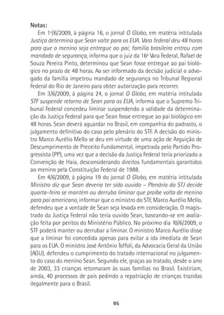 95
Notas:
Em 1º/6/2009, à página 16, o jornal O Globo, em matéria intitulada
Justiça determina que Sean volte para os EUA. Vara federal deu 48 horas
para que o menino seja entregue ao pai; família brasileira entrou com
mandado de segurança, informa que o juiz da 16ª Vara Federal, Rafael de
Souza Pereira Pinto, determinou que Sean fosse entregue ao pai bioló-
gico no prazo de 48 horas. Ao ser informado da decisão judicial o advo-
gado da família impetrou mandado de segurança no Tribunal Regional
Federal do Rio de Janeiro para obter autorização para recorrer.
Em 3/6/2009, à página 24, o jornal O Globo, em matéria intitulada
STF suspende retorno de Sean para os EUA, informa que o Supremo Tri-
bunal Federal concedeu liminar suspendendo a validade da determina-
ção da Justiça Federal para que Sean fosse entregue ao pai biológico em
48 horas. Sean deverá aguardar no Brasil, em companhia do padrasto, o
julgamento definitivo do caso pelo plenário do STF. A decisão do minis-
tro Marco Aurélio Mello se deu em virtude de uma ação de Arguição de
Descumprimento de Preceito Fundamental, impetrada pelo Partido Pro-
gressista (PP), uma vez que a decisão da Justiça Federal teria priorizado a
Convenção de Haia, desconsiderando direitos fundamentais garantidos
ao menino pela Constituição Federal de 1988.
Em 4/6/2009, à página 19 do jornal O Globo, em matéria intitulada
Ministro diz que Sean deveria ter sido ouvido – Plenária do STJ decide
quarta-feira se mantém ou derruba liminar que proíbe volta de menino
para pai americano, informar que o ministro do STF, Marco Aurélio Mello,
defendeu que a vontade de Sean seja levada em consideração. O magis-
trado da Justiça Federal não teria ouvido Sean, baseando-se em avalia-
ção feita por peritos do Ministério Público. No próximo dia 10/6/2009, o
STF poderá manter ou derrubar a liminar. O ministro Marco Aurélio disse
que a liminar foi concedida apenas para evitar a ida imediata de Sean
para os EUA. O ministro José Antônio Toffoli, da Advocacia Geral da União
(AGU), defendeu o cumprimento do tratado internacional no julgamen-
to do caso do menino Sean. Segundo ele, graças ao tratado, desde o ano
de 2003, 33 crianças retornaram às suas famílias no Brasil. Existiriam,
ainda, 40 processos de pais pedindo a repatriação de crianças trazidas
ilegalmente para o Brasil.
 