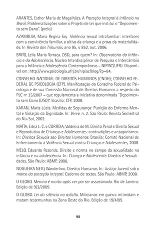 98
ARANTES, Esther Maria de Magalhães. A Proteção Integral à infância no
Brasil. Problematizações sobre o Projeto de Lei que institui o “Depoimen-
to sem Dano”. (prelo)
AZAMBUJA, Maria Regina Fay. Violência sexual intrafamiliar: interfaces
com a convivência familiar, a oitiva da criança e a prova da materialida-
de. In Revista dos Tribunais, ano 95, v. 852, out. 2006.
BRITO, Leila Maria Torraca. DSD, para quem? In: Observatório da Infân-
cia e da Adolescência. Núcleo Interdisciplinar de Pesquisa e Intercâmbio
para a Infância e Adolescência Contemporâneas – NIPIAC/UFRJ. Disponí-
vel em: http://www.psicologia.ufrj.br/nipiac/blog/?p=84.
CONSELHO NACIONAL DE DIREITOS HUMANOS (CNDH); CONSELHO FE-
DERAL DE PSICOLOGIA (CFP). Manifestação do Conselho Federal de Psi-
cologia e de sua Comissão Nacional de Direitos Humanos a respeito do
PLC nº 35/2007 – que regulamenta a iniciativa denominada “Depoimen-
to sem Dano (DSD)”. Brasília: CFP, 2008.
KARAN, Maria Lúcia. Medidas de Segurança: Punição do Enfermo Men-
tal e Violação da Dignidade. In: Verve. n. 2. São Paulo: Revista Semestral
do Nu-Sol, 2002.
MATTA, Edna L. C. e CORREIA, Valdênia de M. Direito Penal e Direito Sexual
e Reprodutivo de Crianças e Adolescentes: contradições e antagonismos.
In: Direitos Sexuais são Direitos Humanos. Brasília: Comitê Nacional de
Enfrentamento à Violência Sexual contra Crianças e Adolescentes, 2008.
MELO, Eduardo Rezende. Direito e norma no campo da sexualidade na
infância e na adolescência. In: Criança e Adolescente. Direitos e Sexuali-
dades. São Paulo: ABMP, 2008.
NOGUEIRA NETO, Wanderlino. Direitos Humanos. In: Justiça Juvenil sob o
marco da proteção integral. Caderno de textos. São Paulo: ABMP, 2008.
O GLOBO. Menina é morta após ver pai ser assassinado. Rio de Janeiro:
Edição de 9/2/2009.
O GLOBO. Lei do silêncio no asfalto. Milicianos em guerra intimidam e
matam testemunhas na Zona Oeste do Rio. Edição de 19/4/09.
 