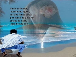 Onde estiveres, escuta-me agora, sei que longe estás,  por conta do destino, coisas da vida, mas Escuta-me, 