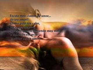 Escuta meu clamor de amor,..  do teu amor!! Clamo pelo teu calor,  teu corpo no meu, tua boca quente sorvendo meu mel, e deixando em mim o néctar do teu amor! 