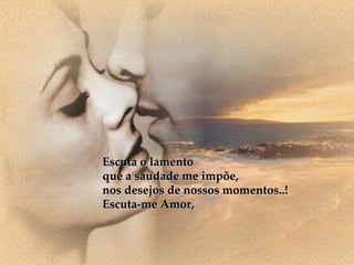 Escuta o lamento que a saudade me impõe, nos desejos de nossos momentos..! Escuta-me Amor, 
