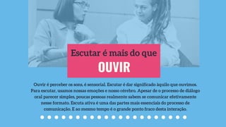 OUVIR
Escutar é mais do que
Ouvir é perceber os sons, é sensorial. Escutar é dar significado àquilo que ouvimos.
Para escutar, usamos nossas emoções e nosso cérebro. Apesar de o processo de diálogo
oral parecer simples, poucas pessoas realmente sabem se comunicar efetivamente
nesse formato. Escuta ativa é uma das partes mais essenciais do processo de
comunicação. E ao mesmo tempo é o grande ponto fraco desta interação.
 