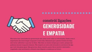 GENEROSIDADE
E EMPATIA
Não tente tirar conclusões da apresentação sem antes ouvir todas as informações. Assim como é
importante não interromper enquanto o outro fala. Deixamos que a pessoa termina de falar,
sem tentar adivinhar o que ela vai dizer. Não falar ao mesmo tempo que o outro, porque não
podemos escutar enquanto falamos. Não importa se outro está tentando te convencer de algo
que você não pensa igual. Seja generoso, dessa maneira, quem fala se sentirá valorizado e
respeitado e esse sentimento o deixará mais disposto a mudanças no futuro.
constrói ligações
 