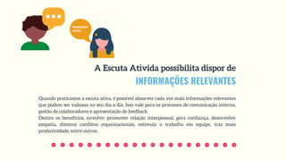 INFORMAÇÕES RELEVANTES
A Escuta Ativida possibilita dispor de
Quando praticamos a escuta ativa, é possível absorver cada vez mais informações relevantes
que podem ser valiosas no seu dia a dia. Isso vale para os processos de comunicação interna,
gestão de colaboradores e apresentação de feedback.
Dentre os benefícios, envolve: promover relação interpessoal, gera confiança, desenvolve
empatia, diminui conflitos organizacionais, estimula o trabalho em equipe, traz mais
produtividade, entre outros. 
 