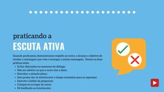 Evitar distrações no momento do diálogo;
Não ser seletivo ao que o outro tem a dizer;
Exercitar a atenção plena;
Sem pressa: dar ao interlocutor o tempo necessário para se expressar;
Exercite o hábito de perguntar;
Coloque-se no lugar do outro;
Dê feedbacks ao interlocutor.
Quando praticamos, demonstramos respeito ao outro, e alcanço o objetivo de
receber a mensagem que vem e entregar a minha mensagem. Dentre as boas
práticas estão:
ESCUTA ATIVA
praticando a
 