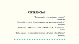 REFERÊNCIAS
"Escutar exige generosidade e empatia"
Comunika 360
"Escuta Ativa: o que é, sua importância e como desenvolvê-la"
Rockcontent
"Escuta ativa: o que é e por que é importante para as empresas"
Smartalk
"Saiba o que é e como praticar a escuta ativa com estas 10 dicas"
Rockcontent
 