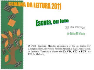 O Prof. Joaquim Mendes apresentou e leu os textos «O Zbiriguidófilo», de Pitum Keil do Amaral, e «As Duas Mãos», de António Torrado, a alunos do  2º/3ºD, 4ºD e PCA , da EB1 da Malveira. SEMANA DA LEITURA 2011  Escuta, eu leio 10h – Biblioteca, EB1 da Malveira 25 de Março 