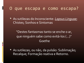 O que escapa e como escapa?
 As sutilezas do Inconsciente: Lapsus Linguae;
Chistes; Sonhos e Sintomas
“Destes fantasmas tanto se enche o ar,
que ninguém sabe como evitá-los (...)”
Goethe
 As sutilezas, ou não, da pulsão: Sublimação;
Recalque; Formação reativa e Retorno.
 
