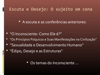 Escuta e Desejo: O sujeito em cena
 A escuta e as conferências anteriores:
 “O Inconsciente: Como Ele é?”
 “Os Princípios Psíquicos e Suas Manifestações na Civilização”
 “Sexualidade e Desenvolvimento Humano”
 “Édipo, Desejo e as Estruturas”
 Os temas do Inconsciente ...
 