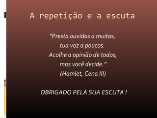 A repetição e a escuta
“Presta ouvidos a muitos,
tua voz a poucos.
Acolhe a opinião de todos,
mas você decide.”
(Hamlet, Cena III)
OBRIGADO PELA SUA ESCUTA !
 