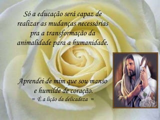 Só a educação será capaz de
realizar as mudanças necessárias
pra a transformação da
animalidade para a humanidade.
Aprendei de mim que sou manso
e humilde de coração.
= É a lição da delicadeza =
 
