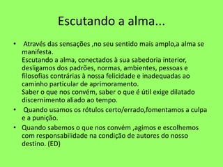 Escutando a alma...
• Através das sensações ,no seu sentido mais amplo,a alma se
manifesta.
Escutando a alma, conectados à sua sabedoria interior,
desligamos dos padrões, normas, ambientes, pessoas e
filosofias contrárias à nossa felicidade e inadequadas ao
caminho particular de aprimoramento.
Saber o que nos convém, saber o que é útil exige dilatado
discernimento aliado ao tempo.
• Quando usamos os rótulos certo/errado,fomentamos a culpa
e a punição.
• Quando sabemos o que nos convém ,agimos e escolhemos
com responsabilidade na condição de autores do nosso
destino. (ED)
 