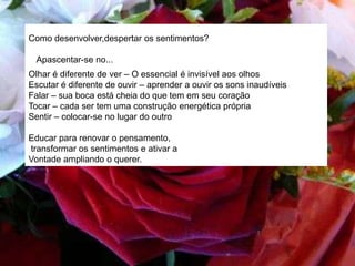 Como desenvolver,despertar os sentimentos?
Apascentar-se no...
Olhar é diferente de ver – O essencial é invisível aos olhos
Escutar é diferente de ouvir – aprender a ouvir os sons inaudíveis
Falar – sua boca está cheia do que tem em seu coração
Tocar – cada ser tem uma construção energética própria
Sentir – colocar-se no lugar do outro
Educar para renovar o pensamento,
transformar os sentimentos e ativar a
Vontade ampliando o querer.
 