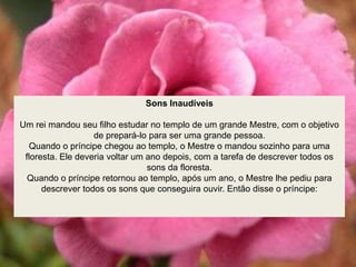 Sons Inaudíveis
Um rei mandou seu filho estudar no templo de um grande Mestre, com o objetivo
de prepará-lo para ser uma grande pessoa.
Quando o príncipe chegou ao templo, o Mestre o mandou sozinho para uma
floresta. Ele deveria voltar um ano depois, com a tarefa de descrever todos os
sons da floresta.
Quando o príncipe retornou ao templo, após um ano, o Mestre lhe pediu para
descrever todos os sons que conseguira ouvir. Então disse o príncipe:
 