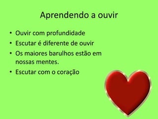 Aprendendo a ouvir
• Ouvir com profundidade
• Escutar é diferente de ouvir
• Os maiores barulhos estão em
nossas mentes.
• Escutar com o coração
 
