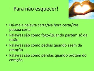Para não esquecer!
• Dá-me a palavra certa/Na hora certa/Pra
pessoa certa
• Palavras são como fogo/Quando partem só da
razão
• Palavras são como pedras quando saem da
emoção
• Palavras são como pérolas quando brotam do
coração.
 