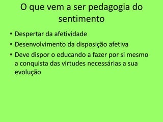 O que vem a ser pedagogia do
sentimento
• Despertar da afetividade
• Desenvolvimento da disposição afetiva
• Deve dispor o educando a fazer por si mesmo
a conquista das virtudes necessárias a sua
evolução
 
