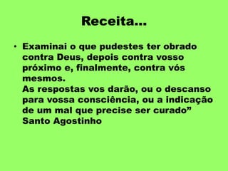 Receita...
• Examinai o que pudestes ter obrado
contra Deus, depois contra vosso
próximo e, finalmente, contra vós
mesmos.
As respostas vos darão, ou o descanso
para vossa consciência, ou a indicação
de um mal que precise ser curado”
Santo Agostinho
 
