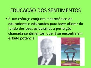 EDUCAÇÃO DOS SENTIMENTOS
• É um esforço conjunto e harmônico de
educadores e educandos para fazer aflorar do
fundo dos seus psiquismos a perfeição
chamada sentimentos, que lá se encontra em
estado potencial.
 