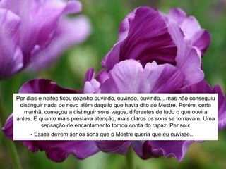 Por dias e noites ficou sozinho ouvindo, ouvindo, ouvindo... mas não conseguiu
distinguir nada de novo além daquilo que havia dito ao Mestre. Porém, certa
manhã, começou a distinguir sons vagos, diferentes de tudo o que ouvira
antes. E quanto mais prestava atenção, mais claros os sons se tornavam. Uma
sensação de encantamento tomou conta do rapaz. Pensou:
- Esses devem ser os sons que o Mestre queria que eu ouvisse... =
 