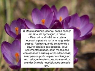 O Mestre sorrindo, acenou com a cabeça
em sinal de aprovação, e disse:
- Ouvir o inaudível é ter a calma
necessária para se tornar uma grande
pessoa. Apenas quando se aprende a
ouvir o coração das pessoas, seus
sentimentos mudos, seus medos não
confessados e suas queixas silenciosas,
uma pessoa pode inspirar confiança ao
seu redor; entender o que está errado e
atender às reais necessidades de cada
um."
 