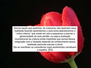 Somos aquilo que sentimos. As máscaras não destroem essa
realidade.Quando aprendemos o auto-amor,abandonamos o
´´crítico interno``que existe em nós e passamos a exercer a
generosidade do auto perdão ,ou seja,a aceitação
incondicional da criatura ainda imperfeita que somos.Nossa
integração com a Verdade depende do conhecimento dessa
realidade particular:escutar a alma!
Ela se manifesta na consciência cujos sentimentos constituem
o espelho. (ED)
 
