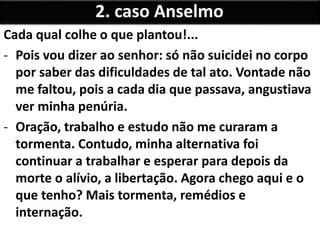 Cada qual colhe o que plantou!...
- Pois vou dizer ao senhor: só não suicidei no corpo
por saber das dificuldades de tal ato. Vontade não
me faltou, pois a cada dia que passava, angustiava
ver minha penúria.
- Oração, trabalho e estudo não me curaram a
tormenta. Contudo, minha alternativa foi
continuar a trabalhar e esperar para depois da
morte o alívio, a libertação. Agora chego aqui e o
que tenho? Mais tormenta, remédios e
internação.
2. caso Anselmo
 