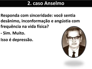Responda com sinceridade: você sentia
desânimo, inconformação e angústia com
frequência na vida física?
- Sim. Muito.
Isso é depressão.
2. caso Anselmo
 