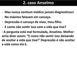 - Mas nunca nenhum médico jamais diagnosticou!
- No máximo falavam em cansaço.
- Depressão é cansaço de viver, meu filho.
- E como não sentir isso com a vida que tive?
- A pergunta está mal formulada, Anselmo. Melhor
seria dizer assim: “E como não sentir isso deixando
de aceitar a vida que tive!” Depressão é não aceitar
a vida como ela é.
2. caso Anselmo
 