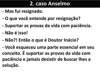 - Mas fui resignado.
- O que você entende por resignação?
- Suportar as provas da vida com paciência.
- Não é isso!
- Não?! Então o que é Doutor Inácio?
- Você esqueceu uma parte essencial em seu
conceito. É suportar as provas da vida com
paciência e jamais desistir de buscar lhes a
solução.
2. caso Anselmo
 