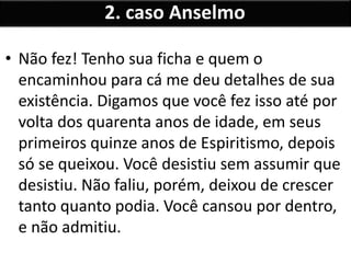 • Não fez! Tenho sua ficha e quem o
encaminhou para cá me deu detalhes de sua
existência. Digamos que você fez isso até por
volta dos quarenta anos de idade, em seus
primeiros quinze anos de Espiritismo, depois
só se queixou. Você desistiu sem assumir que
desistiu. Não faliu, porém, deixou de crescer
tanto quanto podia. Você cansou por dentro,
e não admitiu.
2. caso Anselmo
 