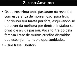• Os outros trinta anos passaram na revolta e
com esperança de morrer logo para fruir.
Continuou sua tarefa por fora, esquivando-se
do dever da melhora por dentro. Instalou-se
o vazio e a vida passou. Você foi traído pela
famosa Frase de muitos cristãos distraídos
que esbanjam tempo e oportunidades.
• - Que frase, Doutor?
2. caso Anselmo
 