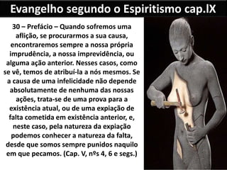 Evangelho segundo o Espiritismo cap.lX
30 – Prefácio – Quando sofremos uma
aflição, se procurarmos a sua causa,
encontraremos sempre a nossa própria
imprudência, a nossa imprevidência, ou
alguma ação anterior. Nesses casos, como
se vê, temos de atribuí-la a nós mesmos. Se
a causa de uma infelicidade não depende
absolutamente de nenhuma das nossas
ações, trata-se de uma prova para a
existência atual, ou de uma expiação de
falta cometida em existência anterior, e,
neste caso, pela natureza da expiação
podemos conhecer a natureza da falta,
desde que somos sempre punidos naquilo
em que pecamos. (Cap. V, nºs 4, 6 e segs.)
 