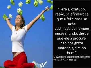 “Tereis, contudo,
razão, se afirmardes
que a felicidade se
acha
destinada ao homem
nesse mundo, desde
que ele a procure,
não nos gozos
materiais, sim no
bem.”
O Evangelho Segundo o Espiritismo
– capítulo XI – item 13
 