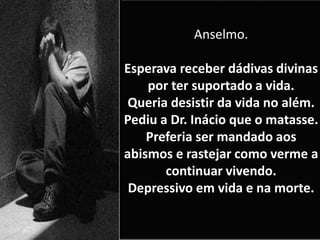 Anselmo.
Esperava receber dádivas divinas
por ter suportado a vida.
Queria desistir da vida no além.
Pediu a Dr. Inácio que o matasse.
Preferia ser mandado aos
abismos e rastejar como verme a
continuar vivendo.
Depressivo em vida e na morte.
 
