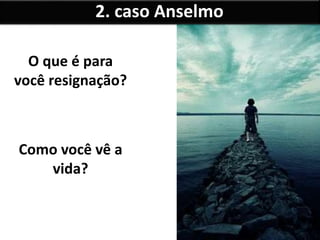 O que é para
você resignação?
Como você vê a
vida?
2. caso Anselmo
 