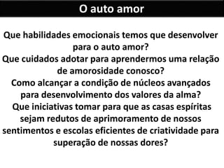 O auto amor
Que habilidades emocionais temos que desenvolver
para o auto amor?
Que cuidados adotar para aprendermos uma relação
de amorosidade conosco?
Como alcançar a condição de núcleos avançados
para desenvolvimento dos valores da alma?
Que iniciativas tomar para que as casas espíritas
sejam redutos de aprimoramento de nossos
sentimentos e escolas eficientes de criatividade para
superação de nossas dores?
 