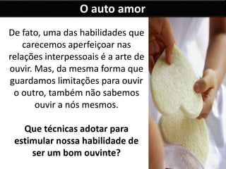 O auto amor
De fato, uma das habilidades que
carecemos aperfeiçoar nas
relações interpessoais é a arte de
ouvir. Mas, da mesma forma que
guardamos limitações para ouvir
o outro, também não sabemos
ouvir a nós mesmos.
Que técnicas adotar para
estimular nossa habilidade de
ser um bom ouvinte?
 