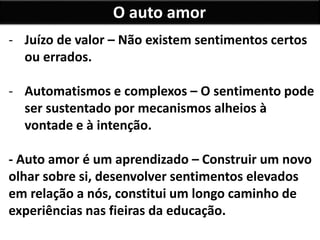 O auto amor
- Juízo de valor – Não existem sentimentos certos
ou errados.
- Automatismos e complexos – O sentimento pode
ser sustentado por mecanismos alheios à
vontade e à intenção.
- Auto amor é um aprendizado – Construir um novo
olhar sobre si, desenvolver sentimentos elevados
em relação a nós, constitui um longo caminho de
experiências nas fieiras da educação.
 