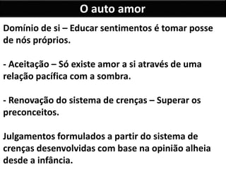 O auto amor
Domínio de si – Educar sentimentos é tomar posse
de nós próprios.
- Aceitação – Só existe amor a si através de uma
relação pacífica com a sombra.
- Renovação do sistema de crenças – Superar os
preconceitos.
Julgamentos formulados a partir do sistema de
crenças desenvolvidas com base na opinião alheia
desde a infância.
 