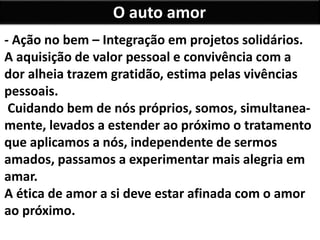 O auto amor
- Ação no bem – Integração em projetos solidários.
A aquisição de valor pessoal e convivência com a
dor alheia trazem gratidão, estima pelas vivências
pessoais.
Cuidando bem de nós próprios, somos, simultanea-
mente, levados a estender ao próximo o tratamento
que aplicamos a nós, independente de sermos
amados, passamos a experimentar mais alegria em
amar.
A ética de amor a si deve estar afinada com o amor
ao próximo.
 