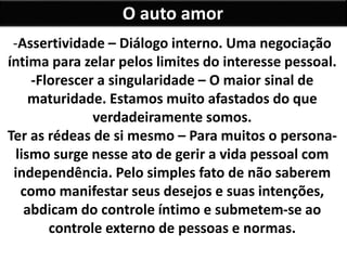 O auto amor
-Assertividade – Diálogo interno. Uma negociação
íntima para zelar pelos limites do interesse pessoal.
-Florescer a singularidade – O maior sinal de
maturidade. Estamos muito afastados do que
verdadeiramente somos.
Ter as rédeas de si mesmo – Para muitos o persona-
lismo surge nesse ato de gerir a vida pessoal com
independência. Pelo simples fato de não saberem
como manifestar seus desejos e suas intenções,
abdicam do controle íntimo e submetem-se ao
controle externo de pessoas e normas.
 