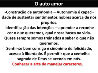 O auto amor
-Construção da autonomia – Autonomia é capaci-
dade de sustentar sentimentos nobres acerca de nós
próprios.
- Identificação das intenções – aprender a reconhe-
cer o que queremos, qual nossa busca na vida.
Quase sempre somos treinados a saber o que não
queremos.
Sentir-se bem consigo é sinônimo de felicidade,
acesso à liberdade. É permitir que a centelha
sagrada de Deus se acenda em nós.
Conhecer a arte de manejar caracteres.
 