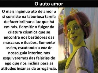O auto amor
O mais ingênuo ato de amor a
si consiste na laboriosa tarefa
de fazer brilhar a luz que há
em nós. Permitir o fulgor da
criatura cósmica que se
encontra nos bastidores das
máscaras e ilusões. Somente
assim, escutando a voz de
nosso guia interior, nos
esquivaremos das falácias do
ego que nos inclina para as
atitudes insanas da arrogância.
 