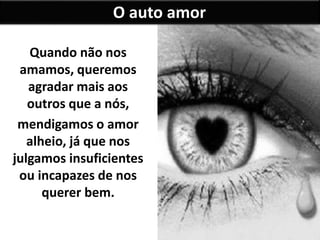 Quando não nos
amamos, queremos
agradar mais aos
outros que a nós,
mendigamos o amor
alheio, já que nos
julgamos insuficientes
ou incapazes de nos
querer bem.
O auto amor
 