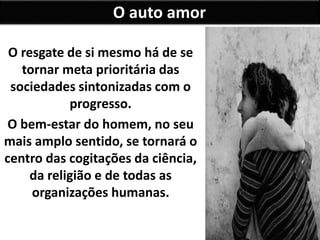 O resgate de si mesmo há de se
tornar meta prioritária das
sociedades sintonizadas com o
progresso.
O bem-estar do homem, no seu
mais amplo sentido, se tornará o
centro das cogitações da ciência,
da religião e de todas as
organizações humanas.
O auto amor
 